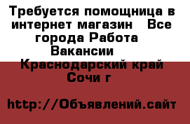 Требуется помощница в интернет-магазин - Все города Работа » Вакансии   . Краснодарский край,Сочи г.